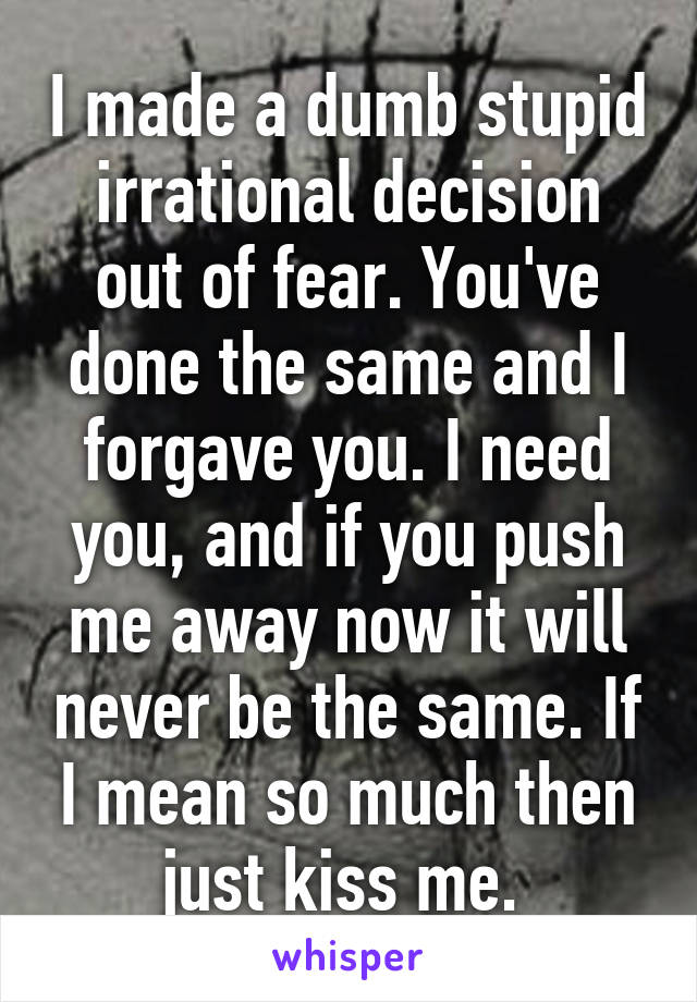 I made a dumb stupid irrational decision out of fear. You've done the same and I forgave you. I need you, and if you push me away now it will never be the same. If I mean so much then just kiss me. 