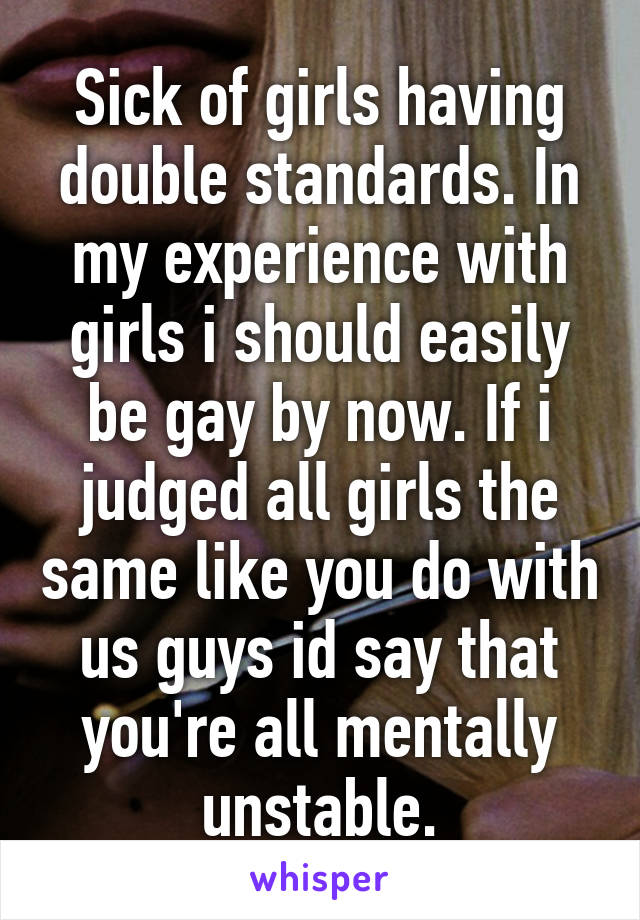 Sick of girls having double standards. In my experience with girls i should easily be gay by now. If i judged all girls the same like you do with us guys id say that you're all mentally unstable.