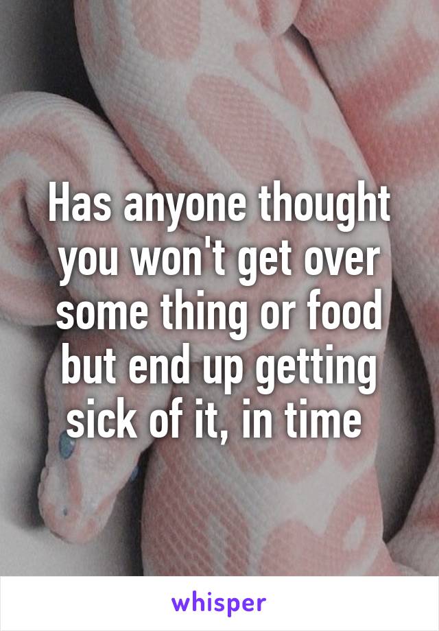 Has anyone thought you won't get over some thing or food but end up getting sick of it, in time 