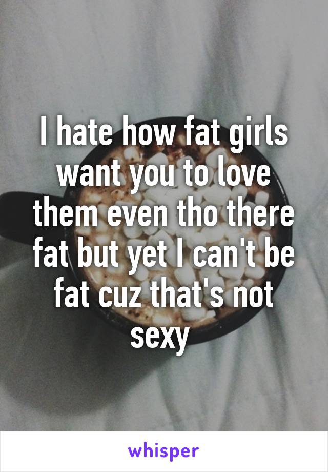 I hate how fat girls want you to love them even tho there fat but yet I can't be fat cuz that's not sexy 