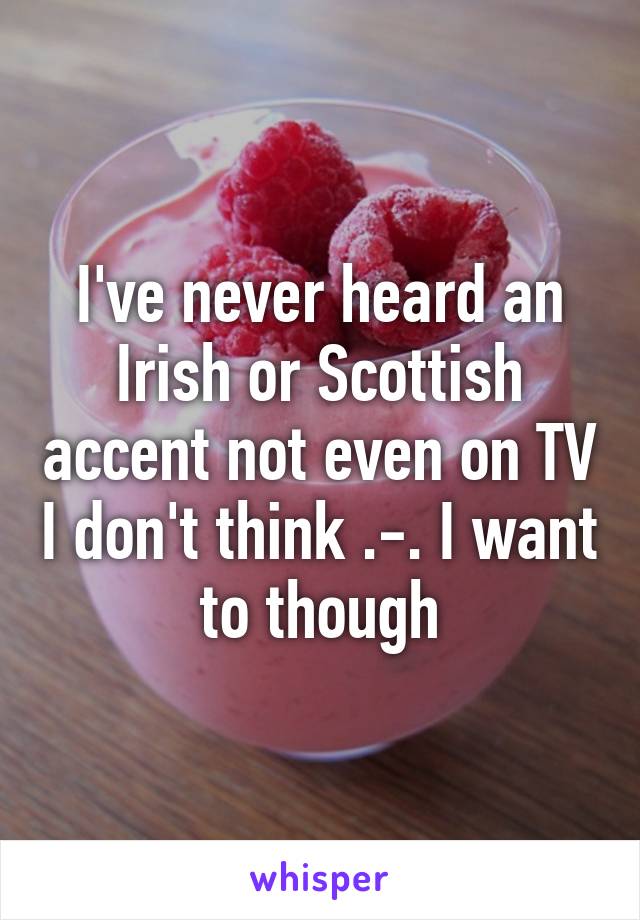 I've never heard an Irish or Scottish accent not even on TV I don't think .-. I want to though