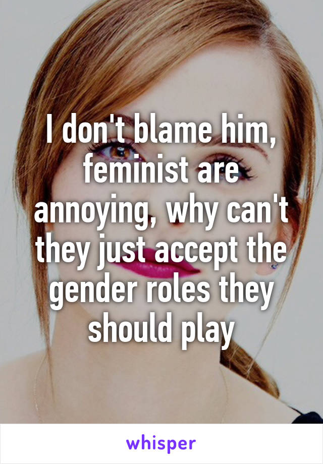 I don't blame him, feminist are annoying, why can't they just accept the gender roles they should play