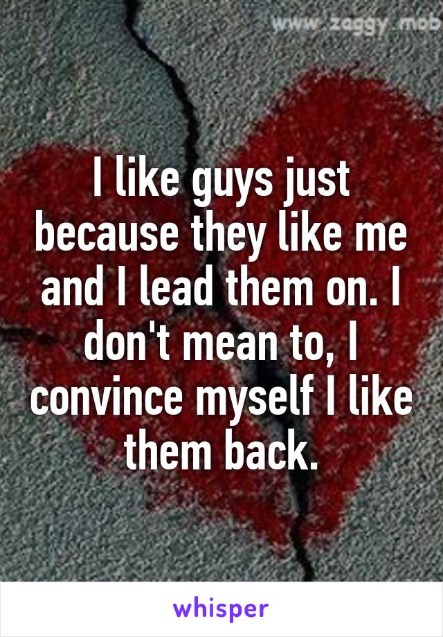 I like guys just because they like me and I lead them on. I don't mean to, I convince myself I like them back.