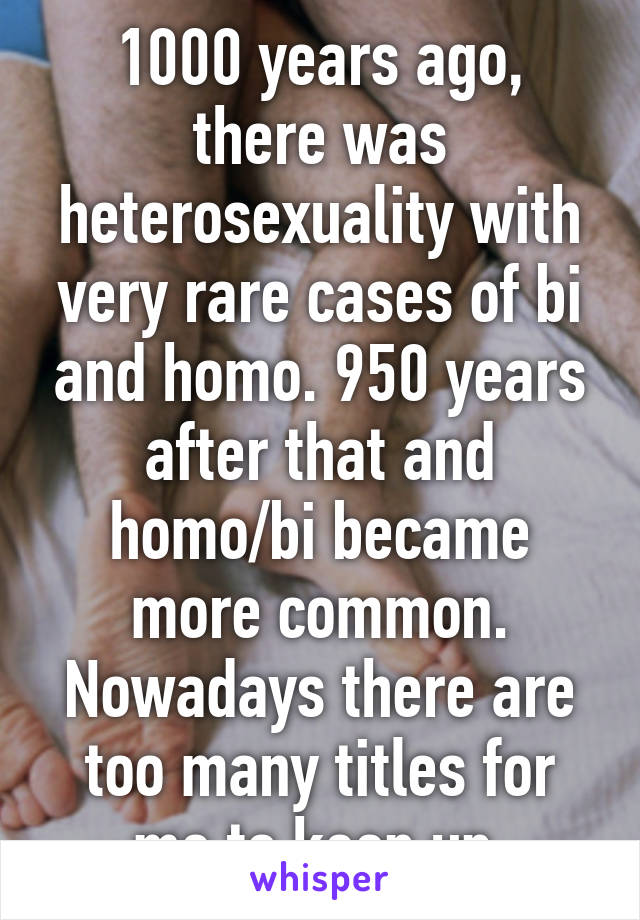 1000 years ago, there was heterosexuality with very rare cases of bi and homo. 950 years after that and homo/bi became more common. Nowadays there are too many titles for me to keep up.