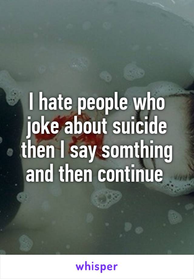 I hate people who joke about suicide then I say somthing and then continue 