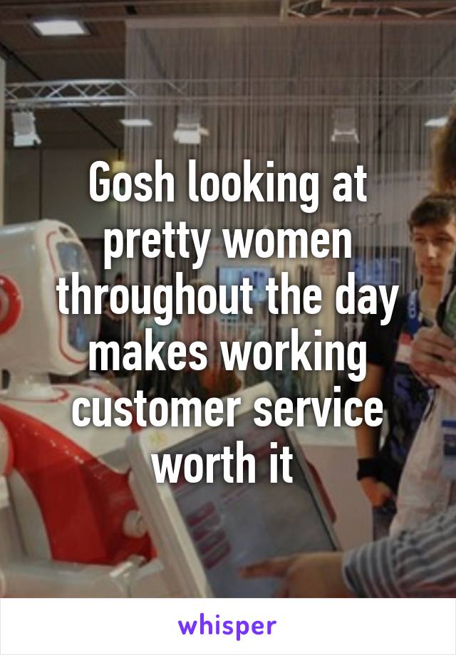 Gosh looking at pretty women throughout the day makes working customer service worth it 