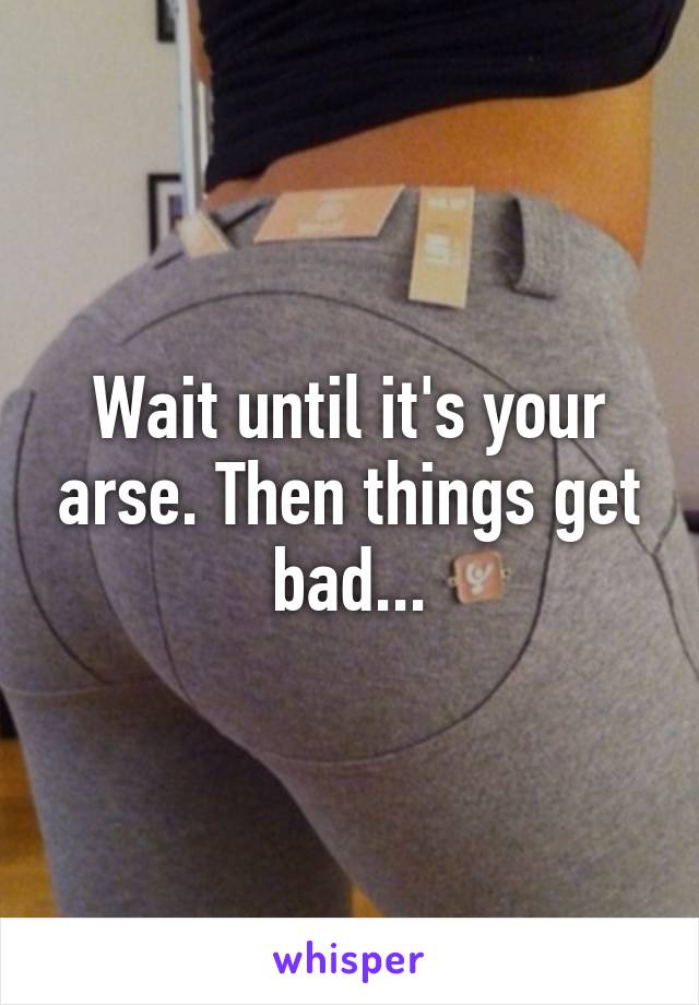 Wait until it's your arse. Then things get bad...