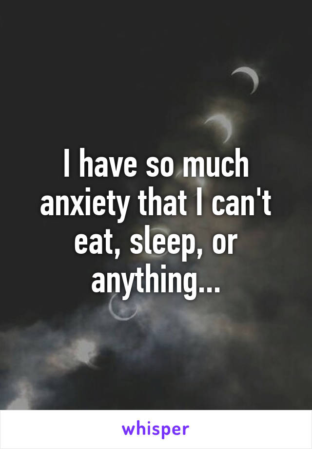 I have so much anxiety that I can't eat, sleep, or anything...