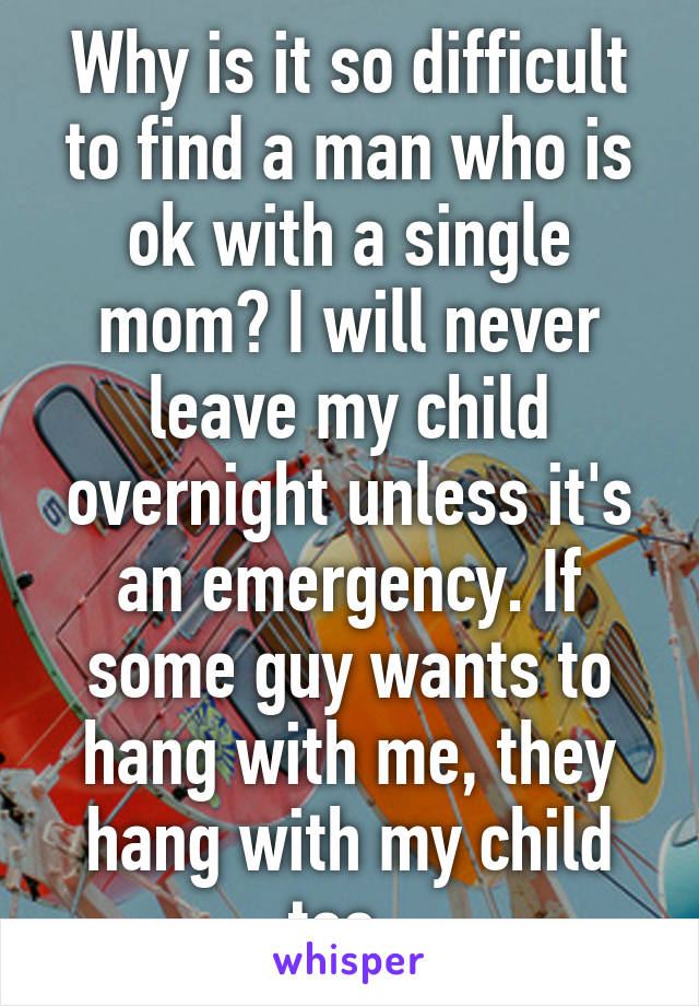 Why is it so difficult to find a man who is ok with a single mom? I will never leave my child overnight unless it's an emergency. If some guy wants to hang with me, they hang with my child too. 