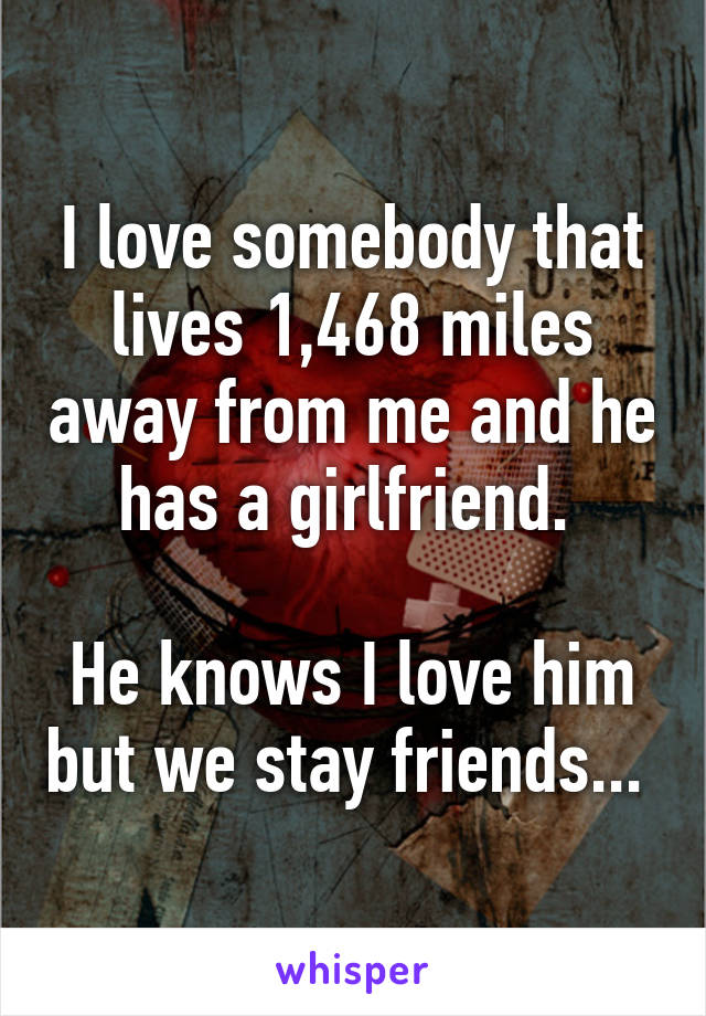 I love somebody that lives 1,468 miles away from me and he has a girlfriend. 

He knows I love him but we stay friends... 