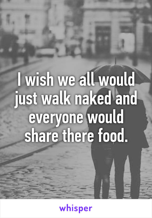 I wish we all would just walk naked and everyone would share there food.