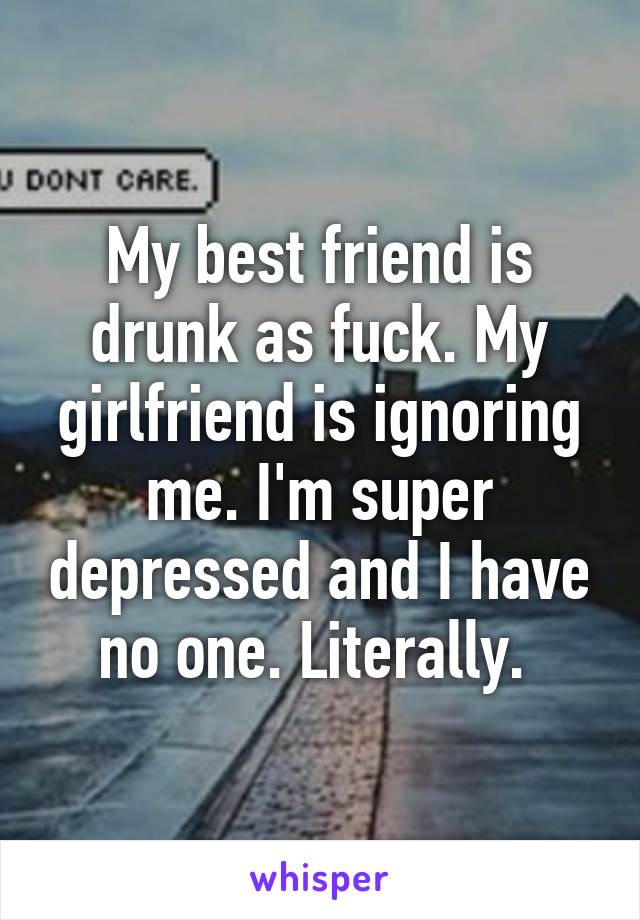 My best friend is drunk as fuck. My girlfriend is ignoring me. I'm super depressed and I have no one. Literally. 