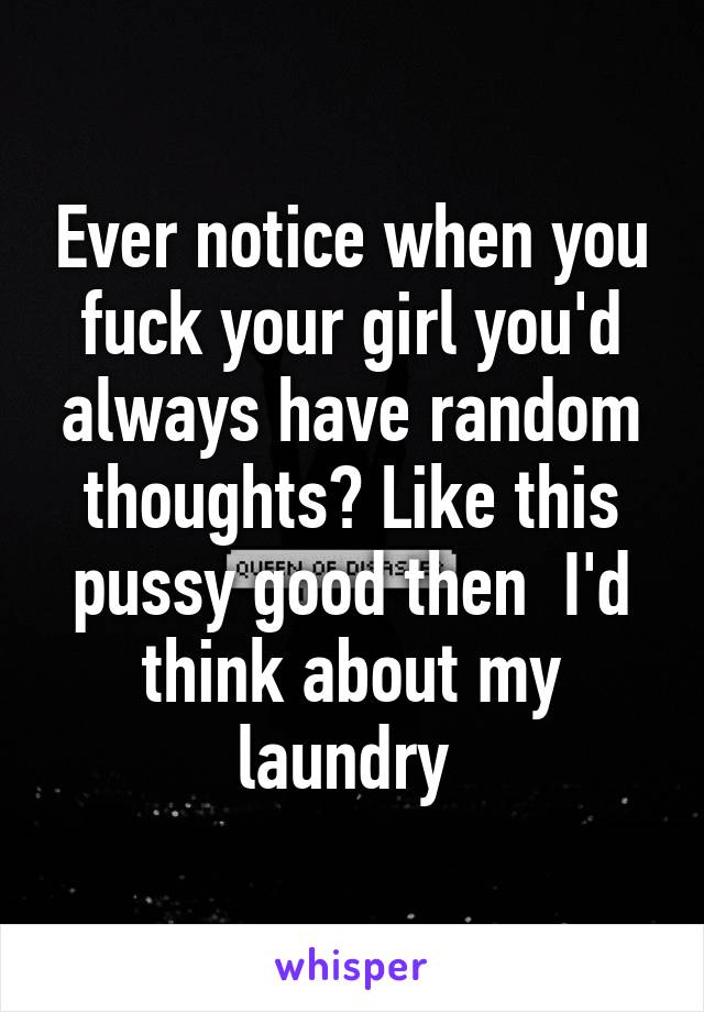 Ever notice when you fuck your girl you'd always have random thoughts? Like this pussy good then  I'd think about my laundry 