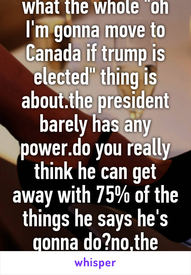 I don't really get what the whole "oh I'm gonna move to Canada if trump is elected" thing is about.the president barely has any power.do you really think he can get away with 75% of the things he says he's gonna do?no,the answer is no so calm down.