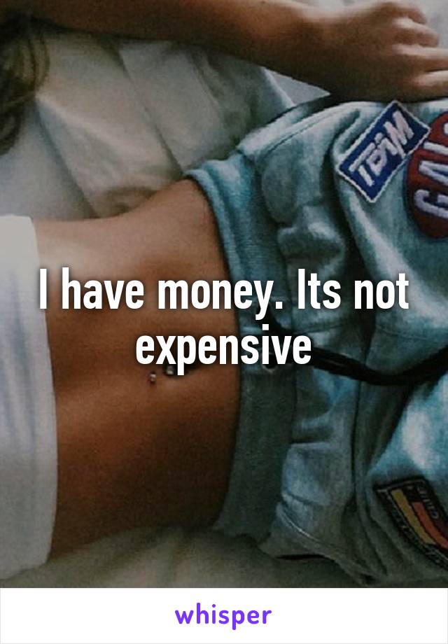 I have money. Its not expensive