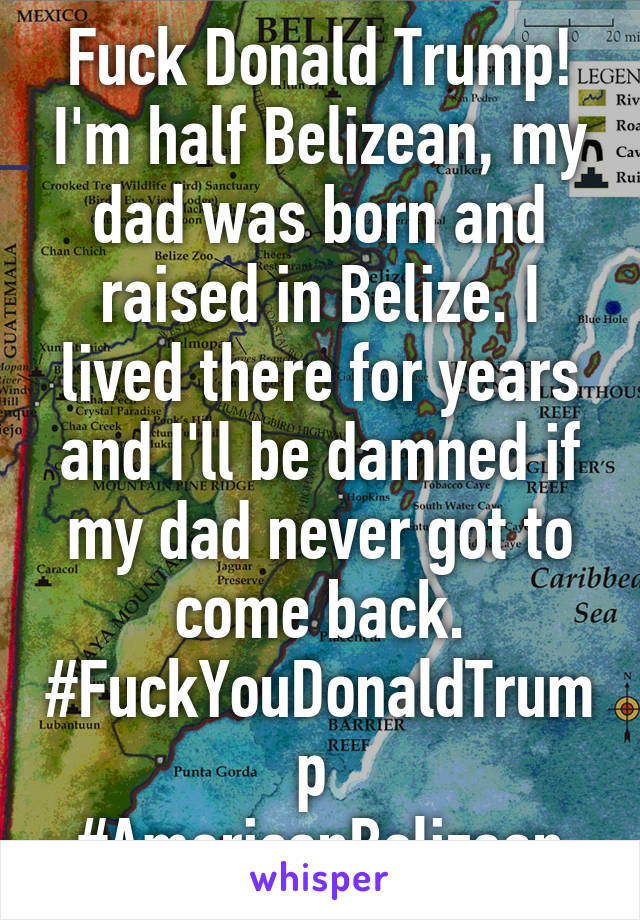 Fuck Donald Trump! I'm half Belizean, my dad was born and raised in Belize. I lived there for years and I'll be damned if my dad never got to come back. #FuckYouDonaldTrump 
#AmericanBelizean