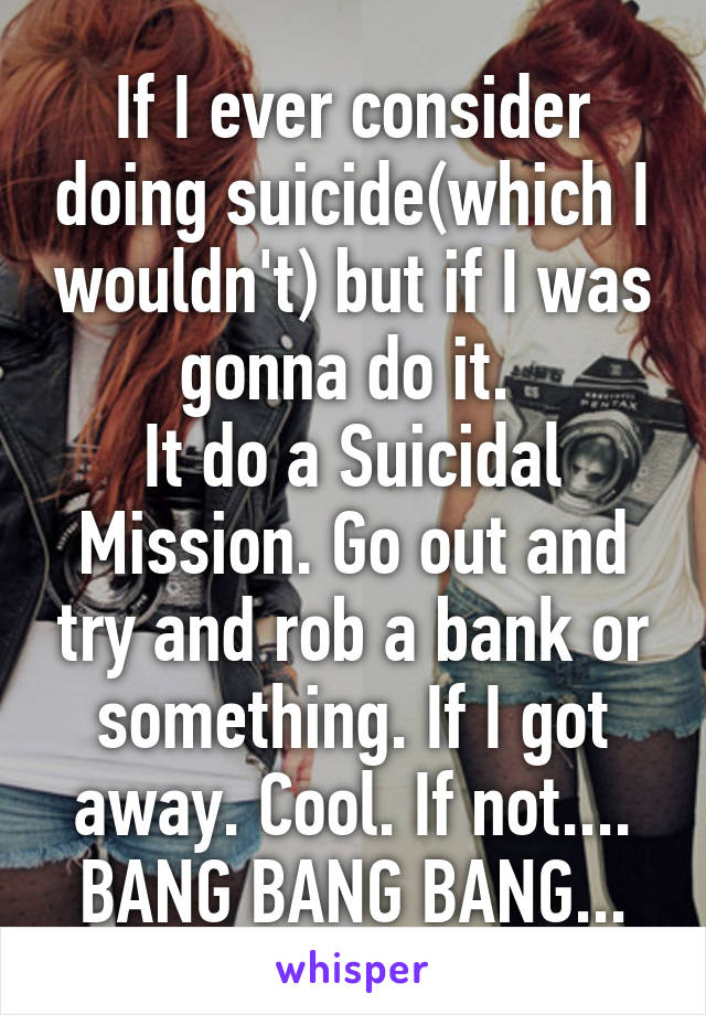 If I ever consider doing suicide(which I wouldn't) but if I was gonna do it. 
It do a Suicidal Mission. Go out and try and rob a bank or something. If I got away. Cool. If not.... BANG BANG BANG...