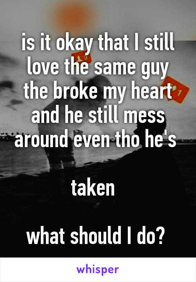 is it okay that I still love the same guy the broke my heart and he still mess around even tho he's 

taken  

what should I do? 