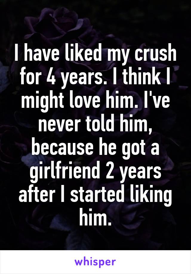 I have liked my crush for 4 years. I think I might love him. I've never told him, because he got a girlfriend 2 years after I started liking him.