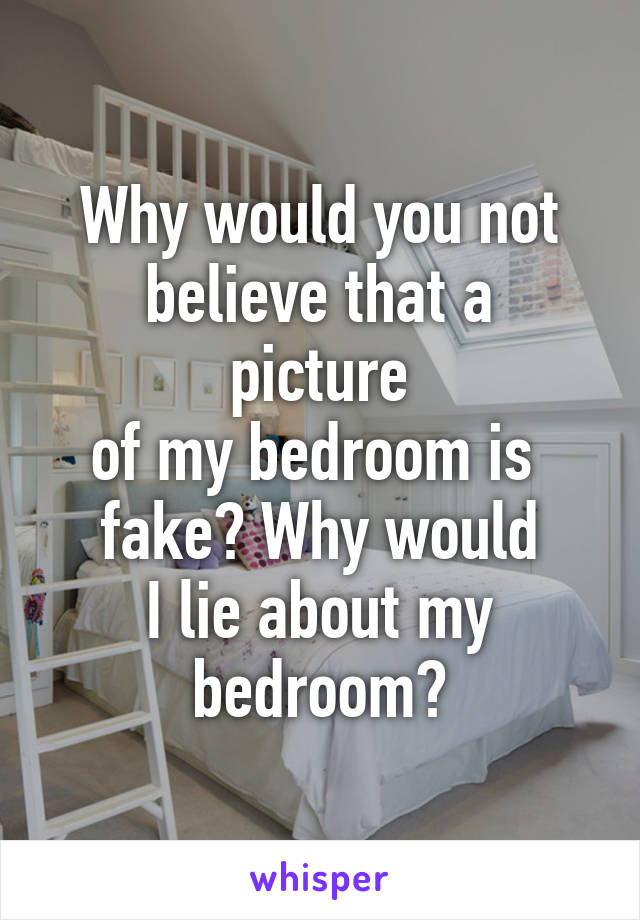 Why would you not
believe that a picture
of my bedroom is 
fake? Why would
I lie about my bedroom?