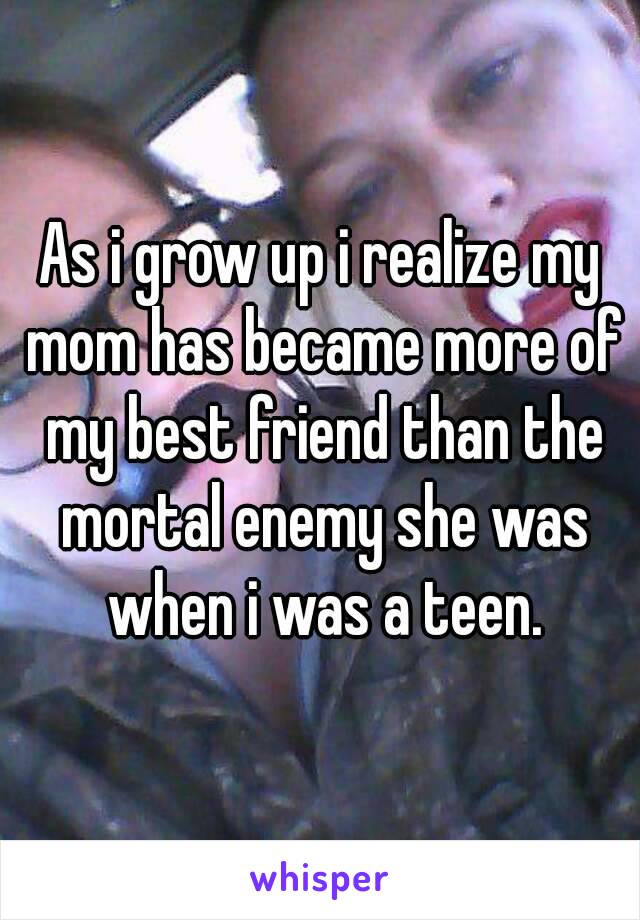 As i grow up i realize my mom has became more of my best friend than the mortal enemy she was when i was a teen.