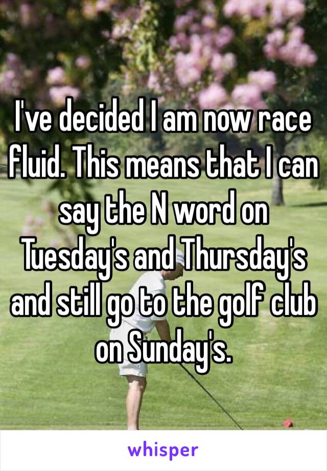 I've decided I am now race fluid. This means that I can say the N word on Tuesday's and Thursday's and still go to the golf club on Sunday's.