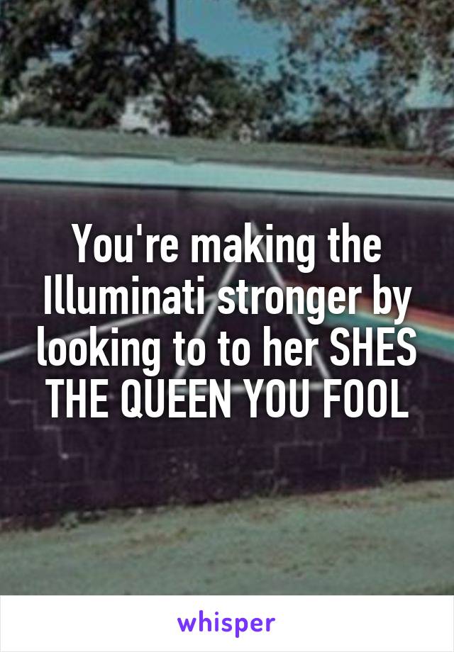 You're making the Illuminati stronger by looking to to her SHES THE QUEEN YOU FOOL