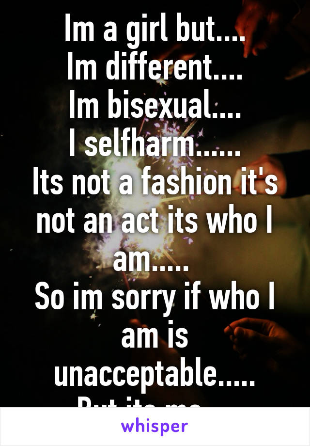 Im a girl but....
Im different....
Im bisexual....
I selfharm......
Its not a fashion it's not an act its who I am..... 
So im sorry if who I am is unacceptable.....
But its me....