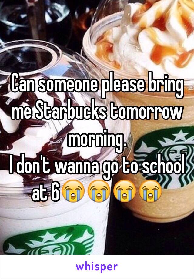 Can someone please bring me Starbucks tomorrow morning. 
I don't wanna go to school at 6😭😭😭😭