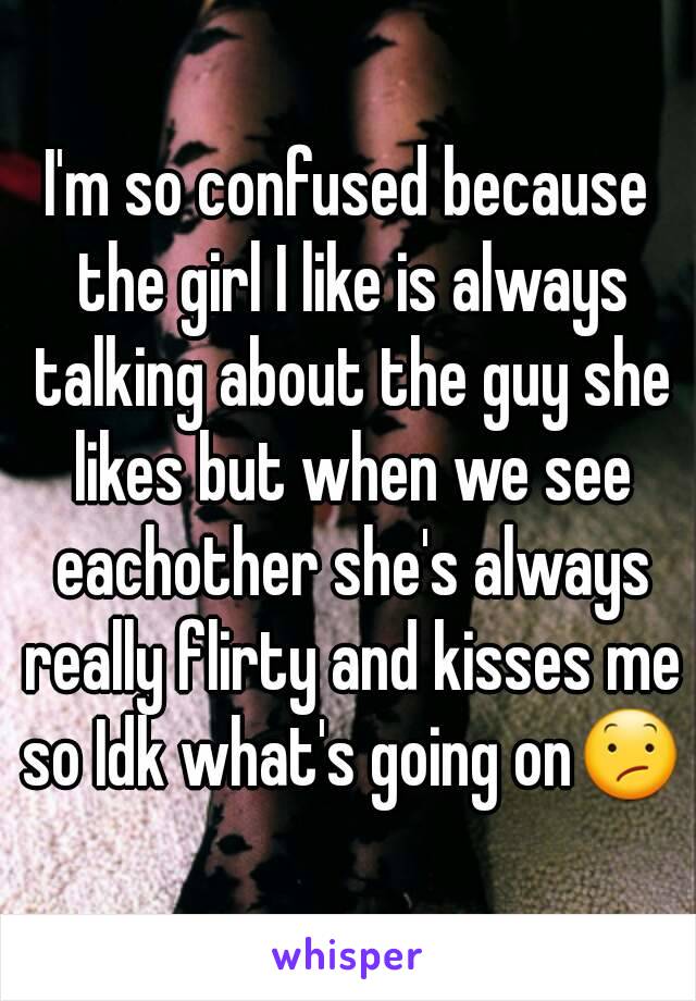 I'm so confused because the girl I like is always talking about the guy she likes but when we see eachother she's always really flirty and kisses me so Idk what's going on😕