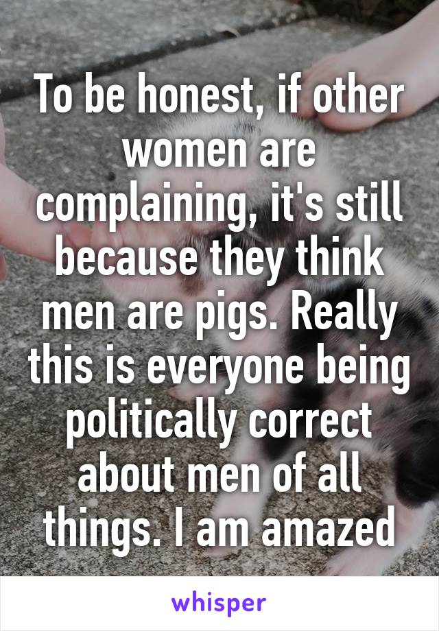 To be honest, if other women are complaining, it's still because they think men are pigs. Really this is everyone being politically correct about men of all things. I am amazed