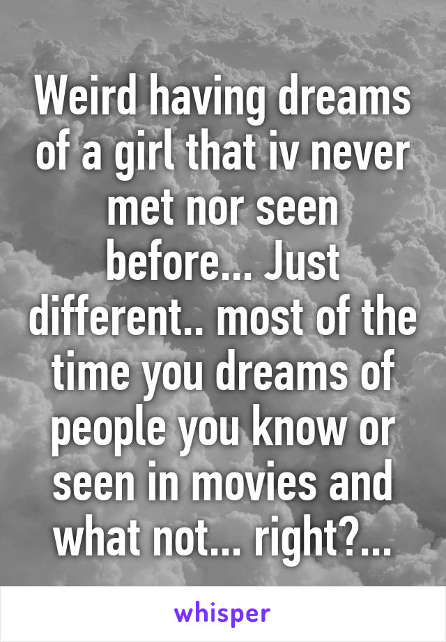 Weird having dreams of a girl that iv never met nor seen before... Just different.. most of the time you dreams of people you know or seen in movies and what not... right?...