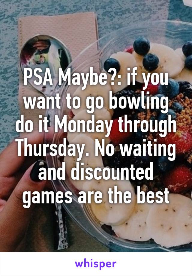 PSA Maybe?: if you want to go bowling do it Monday through Thursday. No waiting and discounted games are the best