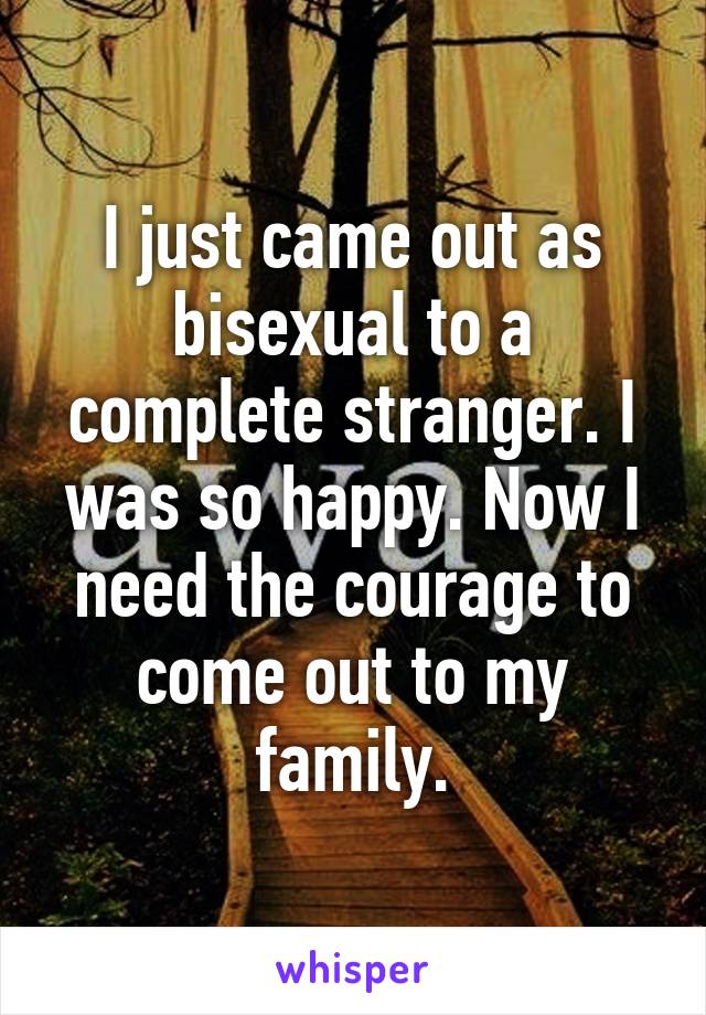 I just came out as bisexual to a complete stranger. I was so happy. Now I need the courage to come out to my family.