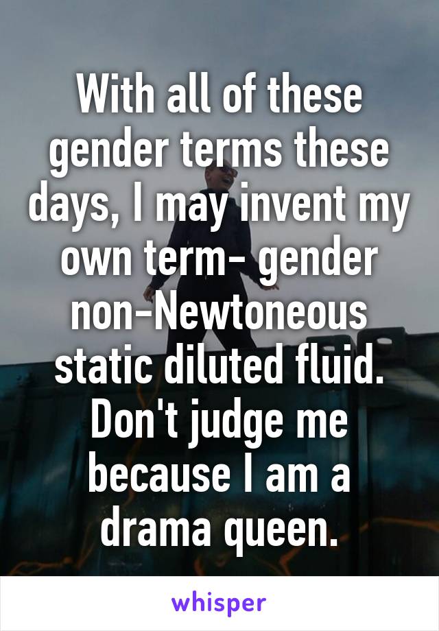 With all of these gender terms these days, I may invent my own term- gender non-Newtoneous static diluted fluid. Don't judge me because I am a drama queen.