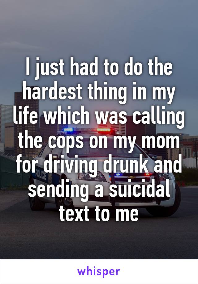 I just had to do the hardest thing in my life which was calling the cops on my mom for driving drunk and sending a suicidal text to me