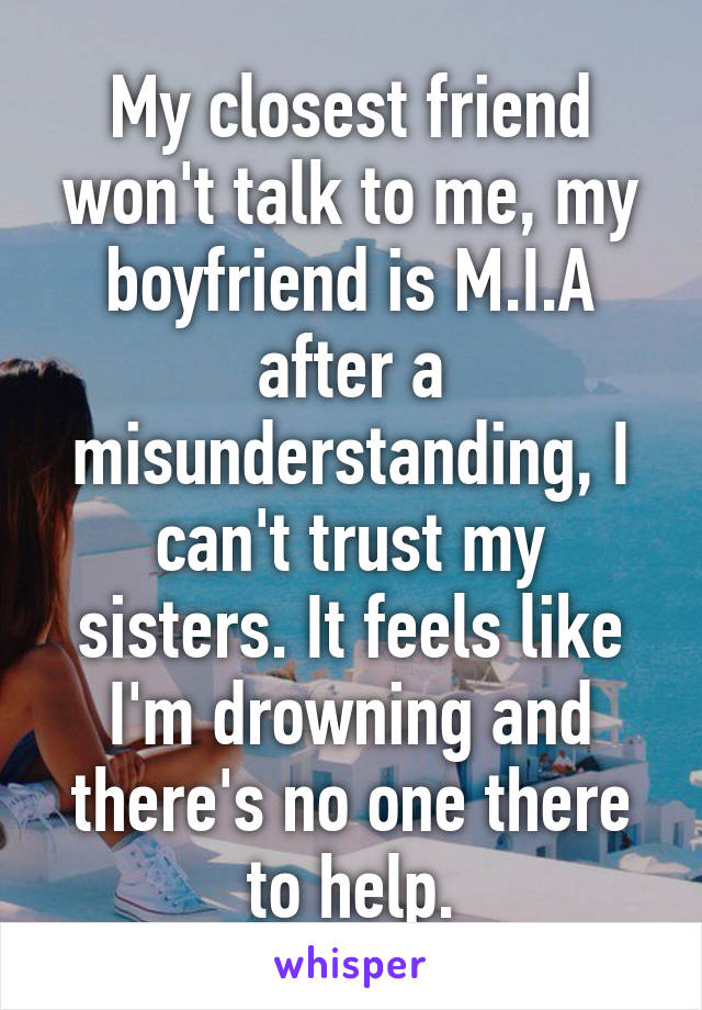 My closest friend won't talk to me, my boyfriend is M.I.A after a misunderstanding, I can't trust my sisters. It feels like I'm drowning and there's no one there to help.