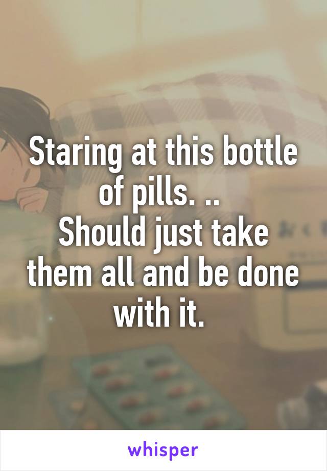 Staring at this bottle of pills. .. 
Should just take them all and be done with it. 