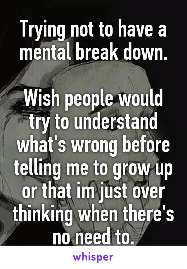 Trying not to have a mental break down.

Wish people would try to understand what's wrong before telling me to grow up or that im just over thinking when there's no need to.