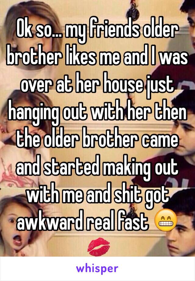 Ok so… my friends older brother likes me and I was over at her house just hanging out with her then the older brother came  and started making out with me and shit got awkward real fast 😁💋