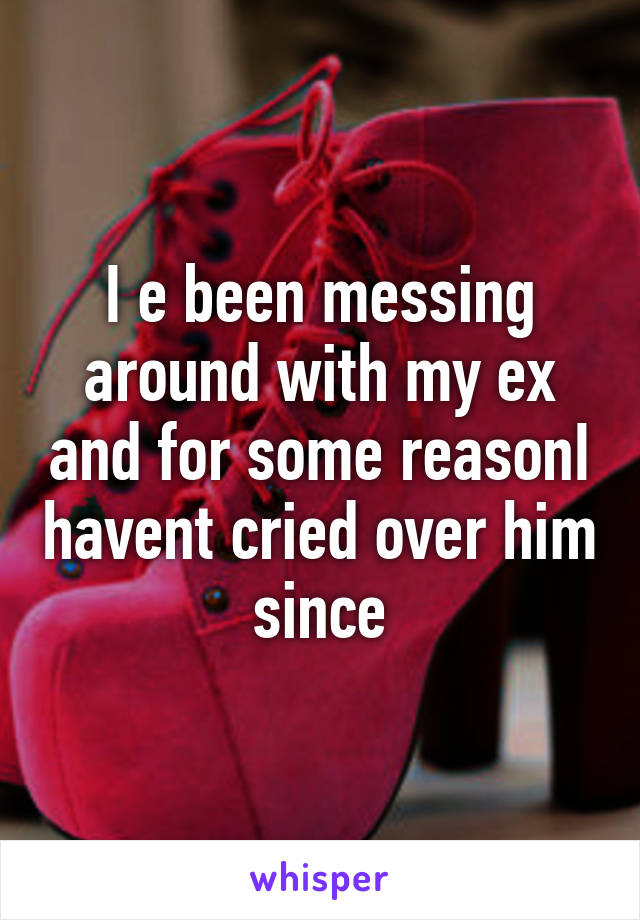 I e been messing around with my ex and for some reasonI havent cried over him since