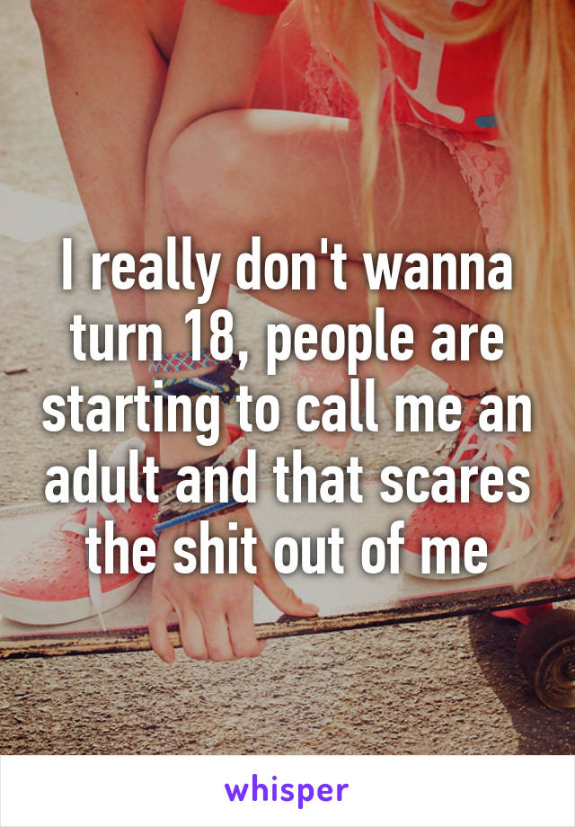 I really don't wanna turn 18, people are starting to call me an adult and that scares the shit out of me