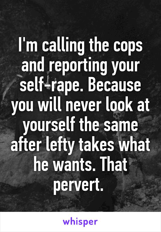 I'm calling the cops and reporting your self-rape. Because you will never look at yourself the same after lefty takes what he wants. That pervert. 