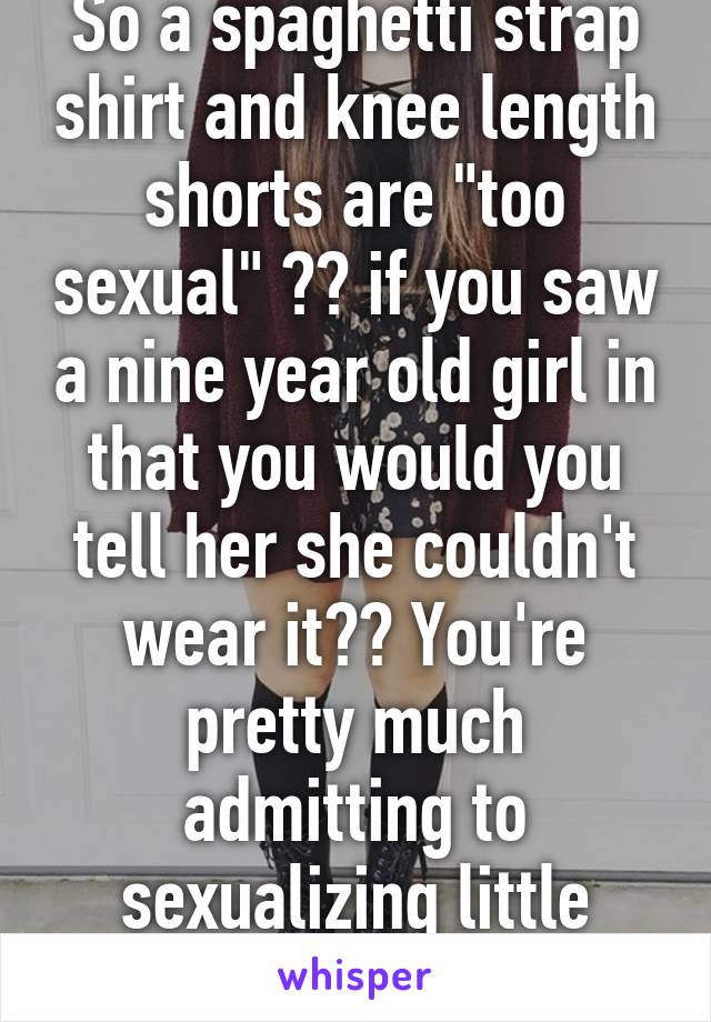 So a spaghetti strap shirt and knee length shorts are "too sexual" ?? if you saw a nine year old girl in that you would you tell her she couldn't wear it?? You're pretty much admitting to sexualizing little girls.  