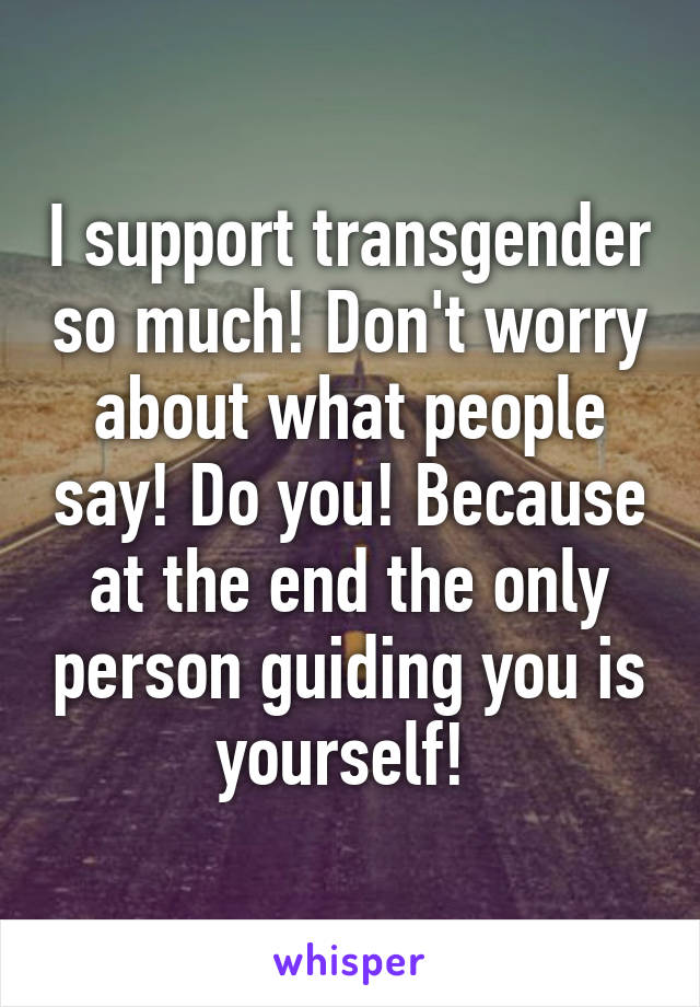 I support transgender so much! Don't worry about what people say! Do you! Because at the end the only person guiding you is yourself! 