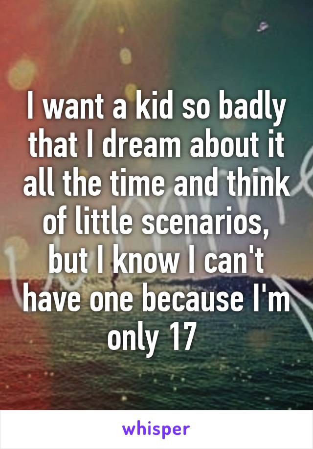 I want a kid so badly that I dream about it all the time and think of little scenarios, but I know I can't have one because I'm only 17 