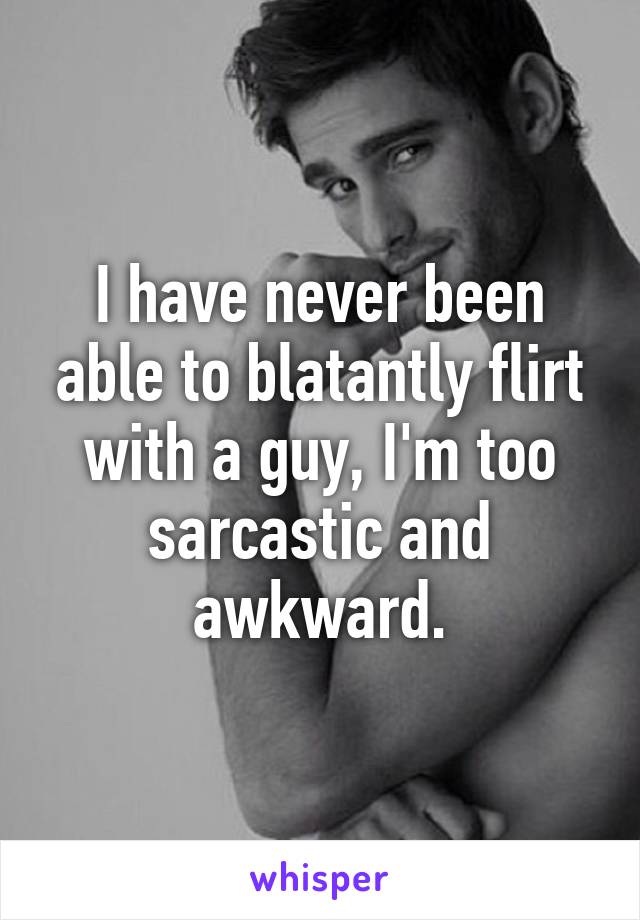 I have never been able to blatantly flirt with a guy, I'm too sarcastic and awkward.