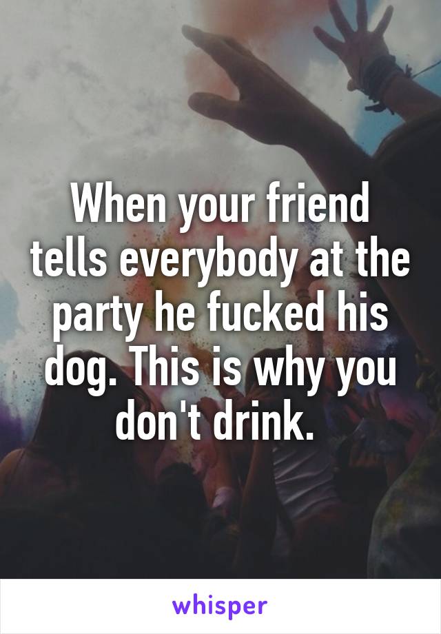 When your friend tells everybody at the party he fucked his dog. This is why you don't drink. 