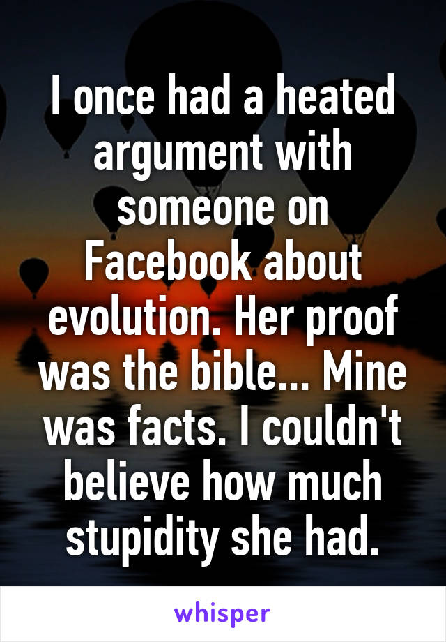 I once had a heated argument with someone on Facebook about evolution. Her proof was the bible... Mine was facts. I couldn't believe how much stupidity she had.