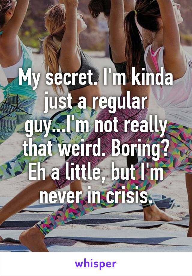 My secret. I'm kinda just a regular guy...I'm not really that weird. Boring? Eh a little, but I'm never in crisis.